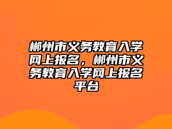 郴州市義務教育入學網上報名，郴州市義務教育入學網上報名平臺