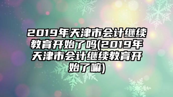 2019年天津市會(huì)計(jì)繼續(xù)教育開始了嗎(2019年天津市會(huì)計(jì)繼續(xù)教育開始了嘛)