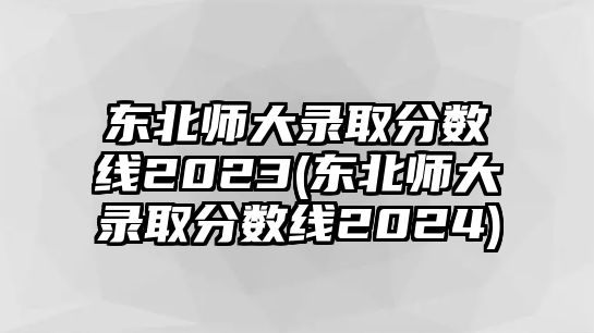 東北師大錄取分?jǐn)?shù)線2023(東北師大錄取分?jǐn)?shù)線2024)