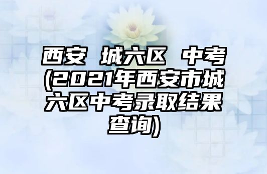 西安 城六區(qū) 中考(2021年西安市城六區(qū)中考錄取結果查詢)