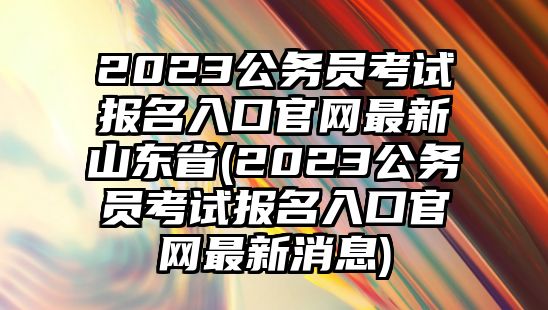 2023公務(wù)員考試報(bào)名入口官網(wǎng)最新山東省(2023公務(wù)員考試報(bào)名入口官網(wǎng)最新消息)