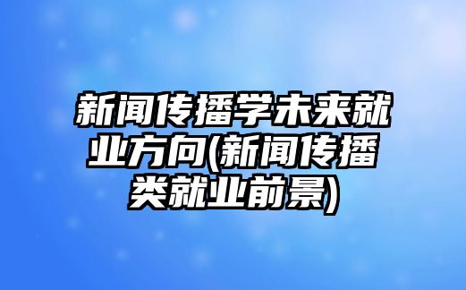 新聞傳播學(xué)未來就業(yè)方向(新聞傳播類就業(yè)前景)