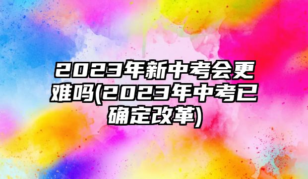 2023年新中考會(huì)更難嗎(2023年中考已確定改革)