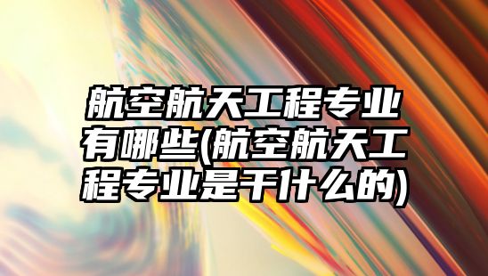 航空航天工程專業(yè)有哪些(航空航天工程專業(yè)是干什么的)