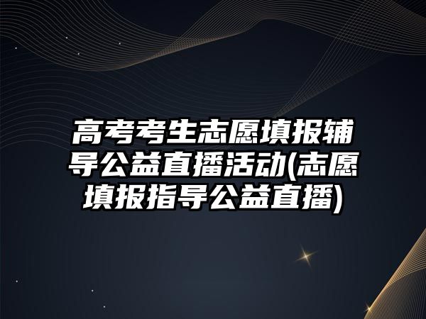 高考考生志愿填報輔導公益直播活動(志愿填報指導公益直播)