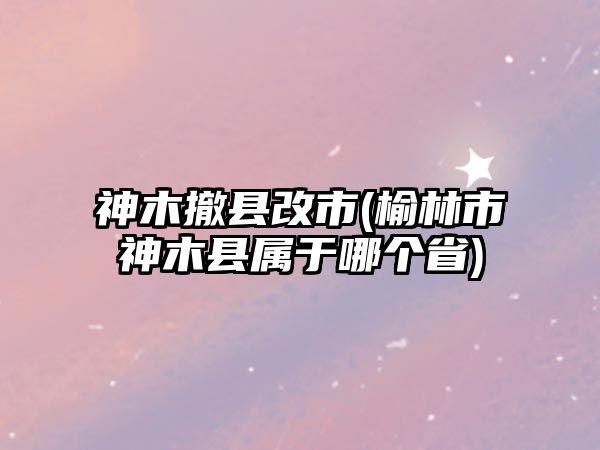 神木撤縣改市(榆林市神木縣屬于哪個省)