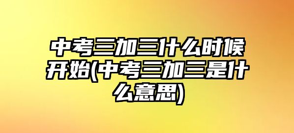 中考三加三什么時候開始(中考三加三是什么意思)