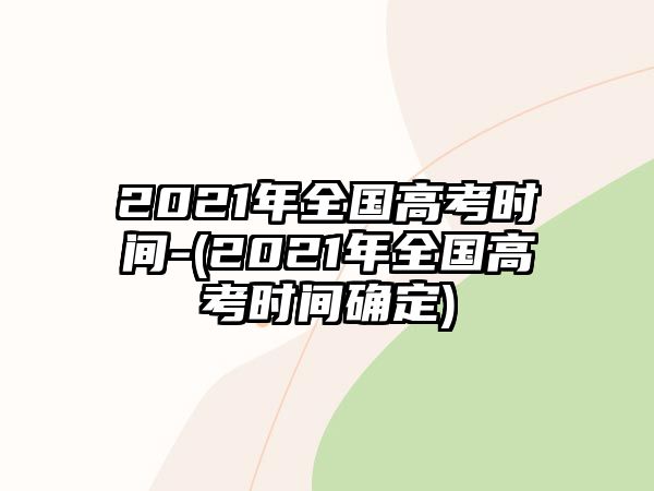 2021年全國高考時(shí)間-(2021年全國高考時(shí)間確定)