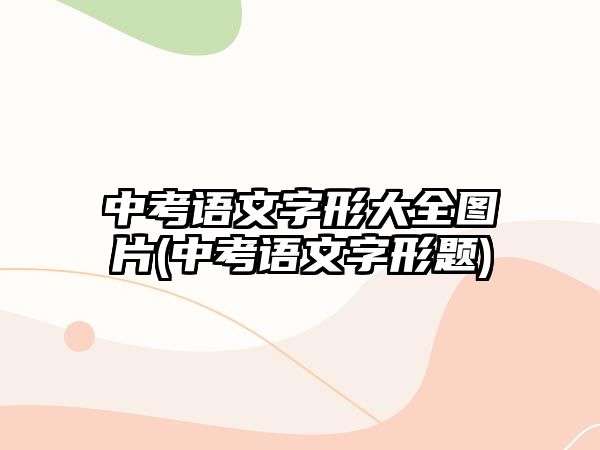 中考語文字形大全圖片(中考語文字形題)