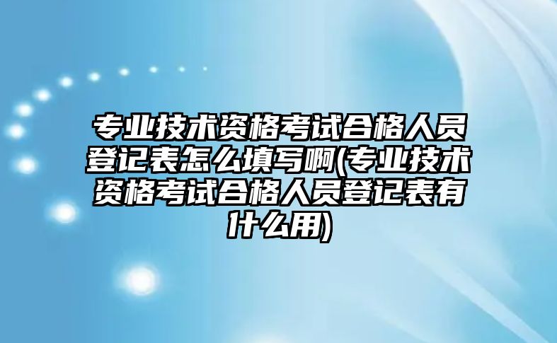 專業(yè)技術(shù)資格考試合格人員登記表怎么填寫啊(專業(yè)技術(shù)資格考試合格人員登記表有什么用)