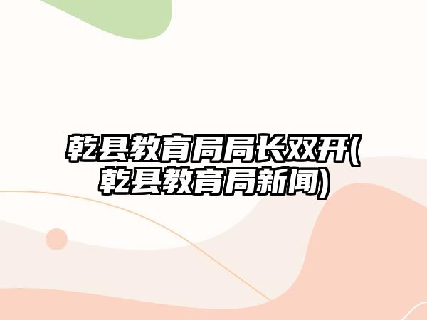 乾縣教育局局長(zhǎng)雙開(乾縣教育局新聞)