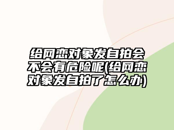 給網(wǎng)戀對(duì)象發(fā)自拍會(huì)不會(huì)有危險(xiǎn)呢(給網(wǎng)戀對(duì)象發(fā)自拍了怎么辦)