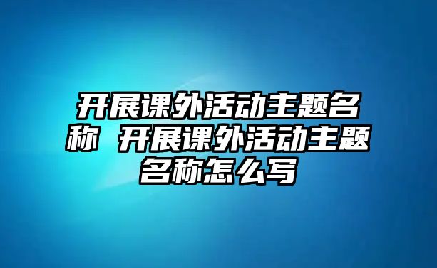 開展課外活動主題名稱 開展課外活動主題名稱怎么寫