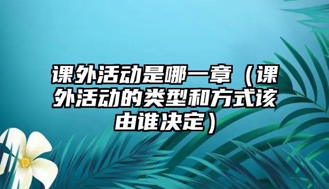 課外活動(dòng)是哪一章（課外活動(dòng)的類型和方式該由誰(shuí)決定）