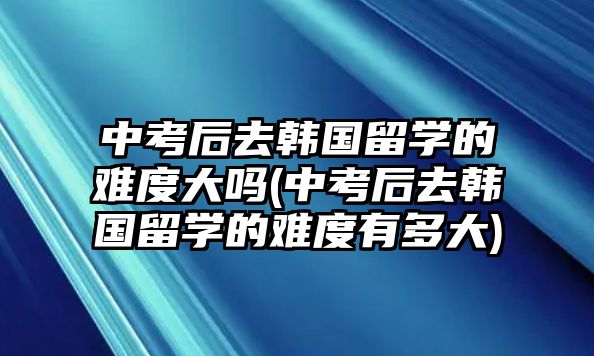 中考后去韓國留學(xué)的難度大嗎(中考后去韓國留學(xué)的難度有多大)