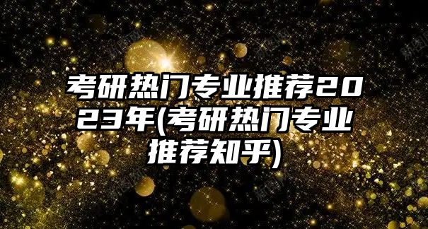 考研熱門專業(yè)推薦2023年(考研熱門專業(yè)推薦知乎)