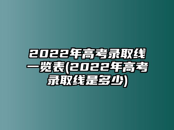 2022年高考錄取線一覽表(2022年高考錄取線是多少)