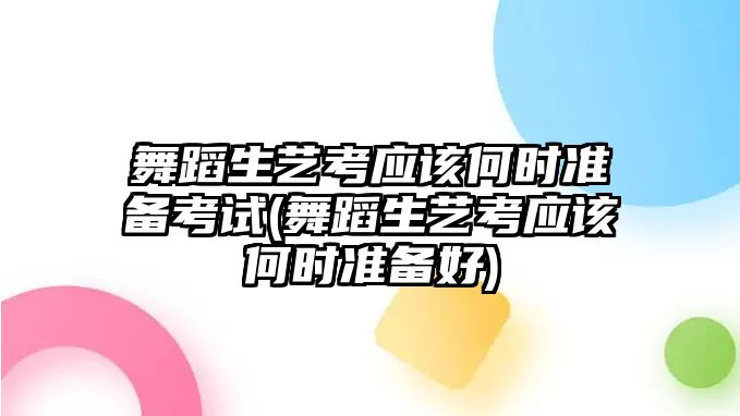 舞蹈生藝考應(yīng)該何時準備考試(舞蹈生藝考應(yīng)該何時準備好)