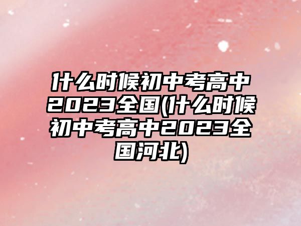 什么時候初中考高中2023全國(什么時候初中考高中2023全國河北)