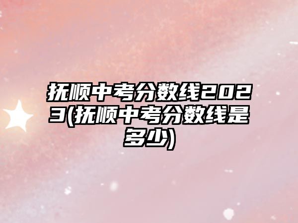 撫順中考分?jǐn)?shù)線2023(撫順中考分?jǐn)?shù)線是多少)