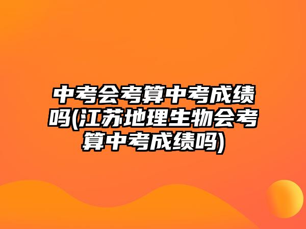 中考會考算中考成績嗎(江蘇地理生物會考算中考成績嗎)