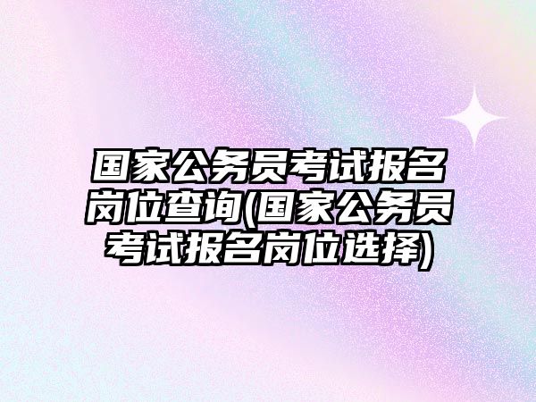 國(guó)家公務(wù)員考試報(bào)名崗位查詢(國(guó)家公務(wù)員考試報(bào)名崗位選擇)