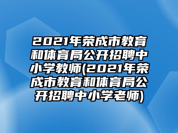 2021年榮成市教育和體育局公開招聘中小學教師(2021年榮成市教育和體育局公開招聘中小學老師)