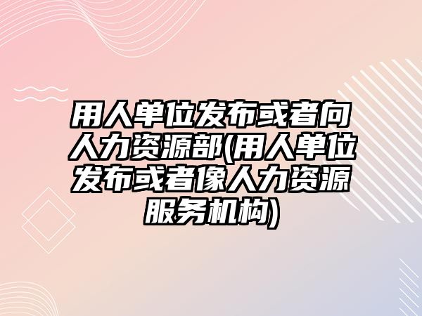 用人單位發(fā)布或者向人力資源部(用人單位發(fā)布或者像人力資源服務機構)