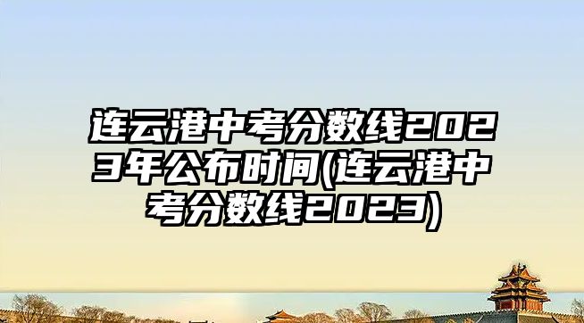 連云港中考分?jǐn)?shù)線(xiàn)2023年公布時(shí)間(連云港中考分?jǐn)?shù)線(xiàn)2023)