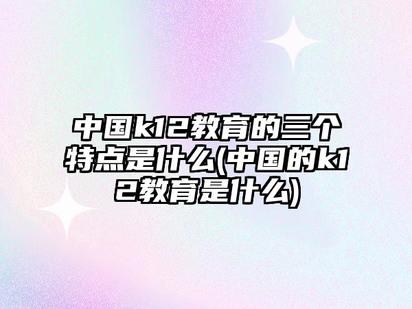 中國(guó)k12教育的三個(gè)特點(diǎn)是什么(中國(guó)的k12教育是什么)