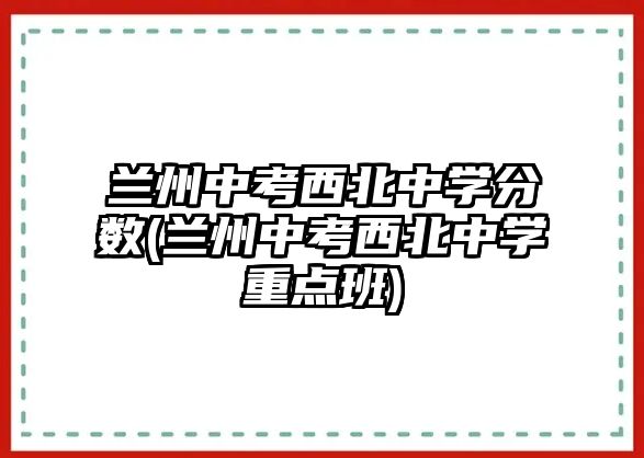 蘭州中考西北中學(xué)分?jǐn)?shù)(蘭州中考西北中學(xué)重點(diǎn)班)