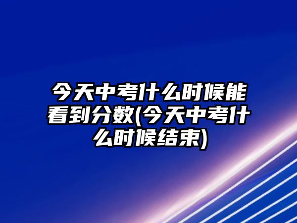 今天中考什么時候能看到分?jǐn)?shù)(今天中考什么時候結(jié)束)