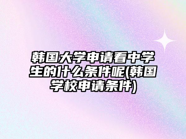 韓國大學(xué)申請看中學(xué)生的什么條件呢(韓國學(xué)校申請條件)