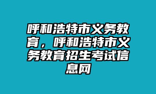 呼和浩特市義務(wù)教育，呼和浩特市義務(wù)教育招生考試信息網(wǎng)