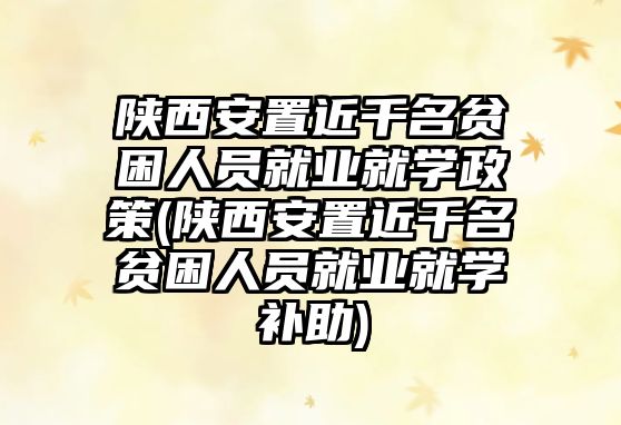 陜西安置近千名貧困人員就業(yè)就學(xué)政策(陜西安置近千名貧困人員就業(yè)就學(xué)補(bǔ)助)