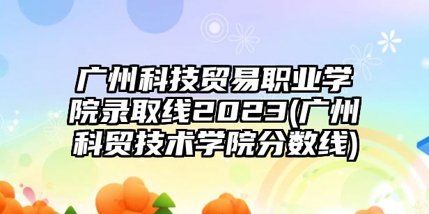 廣州科技貿(mào)易職業(yè)學(xué)院錄取線2023(廣州科貿(mào)技術(shù)學(xué)院分?jǐn)?shù)線)