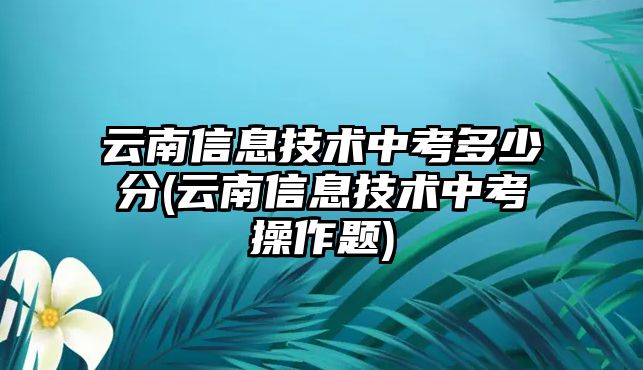 云南信息技術中考多少分(云南信息技術中考操作題)