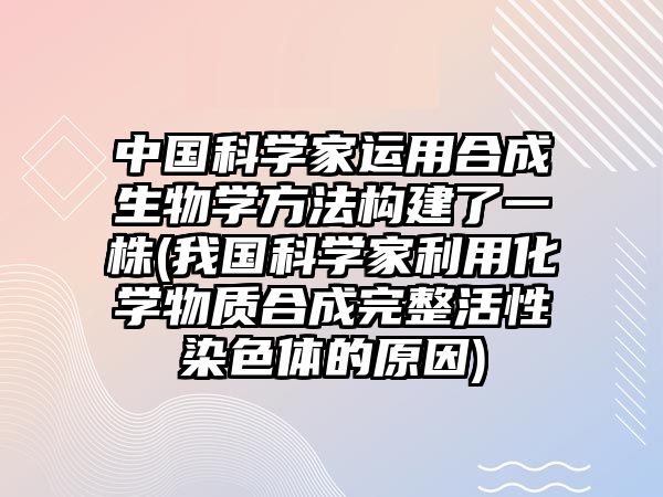 中國科學家運用合成生物學方法構(gòu)建了一株(我國科學家利用化學物質(zhì)合成完整活性染色體的原因)