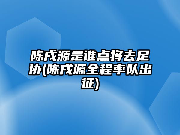 陳戌源是誰點將去足協(xié)(陳戌源全程率隊出征)