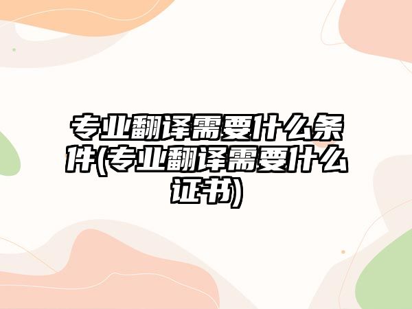 專業(yè)翻譯需要什么條件(專業(yè)翻譯需要什么證書)