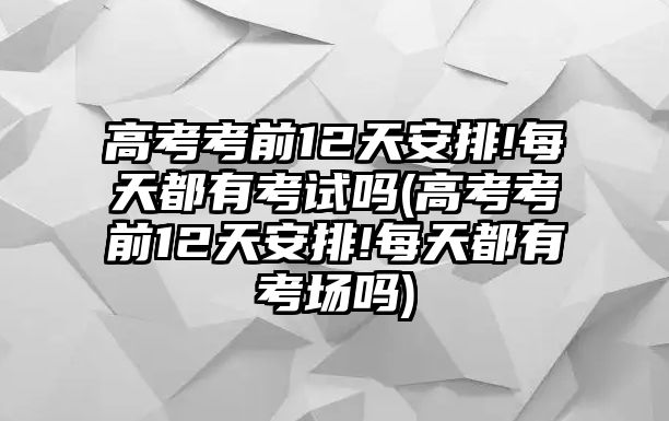 高考考前12天安排!每天都有考試嗎(高考考前12天安排!每天都有考場嗎)