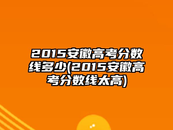 2015安徽高考分?jǐn)?shù)線(xiàn)多少(2015安徽高考分?jǐn)?shù)線(xiàn)太高)