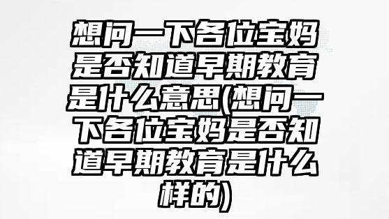 想問一下各位寶媽是否知道早期教育是什么意思(想問一下各位寶媽是否知道早期教育是什么樣的)