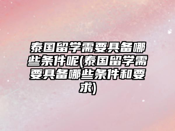 泰國留學(xué)需要具備哪些條件呢(泰國留學(xué)需要具備哪些條件和要求)