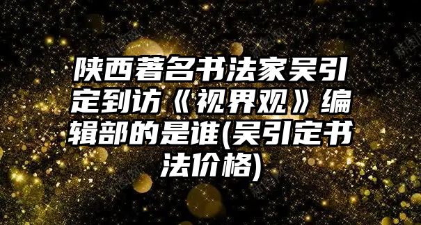 陜西著名書法家吳引定到訪《視界觀》編輯部的是誰(吳引定書法價格)