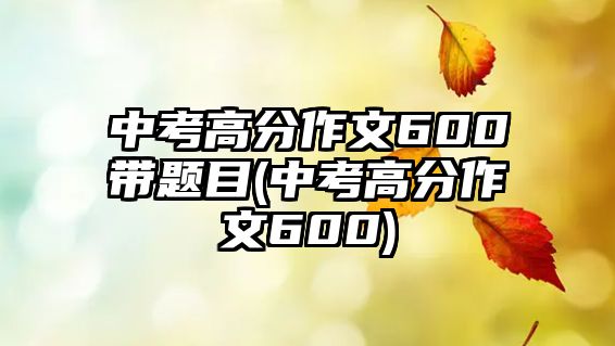 中考高分作文600帶題目(中考高分作文600)