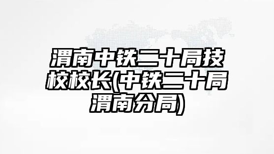 渭南中鐵二十局技校校長(zhǎng)(中鐵二十局渭南分局)