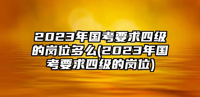 2023年國考要求四級(jí)的崗位多么(2023年國考要求四級(jí)的崗位)