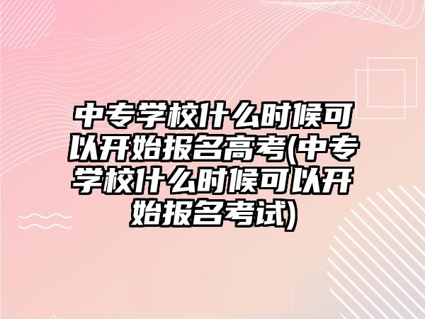 中專學校什么時候可以開始報名高考(中專學校什么時候可以開始報名考試)