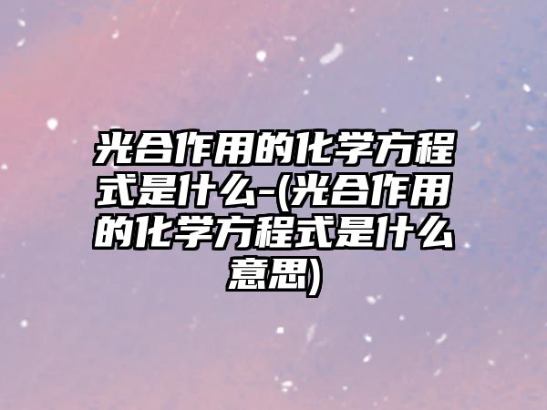 光合作用的化學方程式是什么-(光合作用的化學方程式是什么意思)